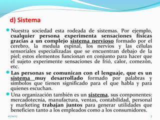 d) Sistema
Nuestra sociedad esta rodeada de sistemas. Por ejemplo,
cualquier persona experimenta sensaciones físicas
gracias a un complejo sistema nervioso formado por el
cerebro, la medula espinal, los nervios y las células
sensoriales especializadas que se encuentran debajo de la
piel; estos elementos funcionan en conjunto para hacer que
el sujeto experimente sensaciones de frió, calor, comezón,
etc.
Las personas se comunican con el lenguaje, que es un
sistema muy desarrollado formado por palabras y
símbolos que tienen significado para el que habla y para
quienes escuchan.
Una organización también es un sistema, sus componentes:
mercadotecnia, manufactura, ventas, contabilidad, personal
y marketing trabajan juntos para generar utilidades que
beneficien tanto a los empleados como a los consumidores.
07/01/17 7
 