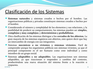 Clasificación de los Sistemas
 Sistemas naturales y sistemas creados o hechos por el hombre. Las
organizaciones públicas y privadas constituyen sistemas creados o hechos por
el hombre.
 Considerando el número y complejidad de los elementos y sus relaciones, y la
posibilidad de predecir su comportamiento, los sistemas pueden ser simples,
complejos y muy complejos; y deterministas y probabilistas.
 Otra clasificación de los sistemas distingue a los cerrados de los abiertos. La
gran mayoría de los sistemas orgánicos son abiertos, esto quiere decir que hay
un intercambio de energía con sus integrantes.
 Sistemas mecánicos o no vivientes y sistemas vivientes. Fácil de
comprender porque los organismos públicos son sistemas vivientes, ya que el
principal componente es el ser humano como ente individual y como
miembro de un grupo social.
 Sistemas adaptables y no adaptables. Las organizaciones son sistemas
adaptables, ya que reaccionan o responden a cambios del contexto,
produciéndose una nueva situación del sistema frente a la reacción o
respuesta.
07/01/17 9
 