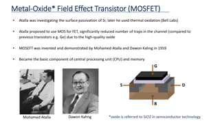 Metal-Oxide* Field Effect Transistor (MOSFET)
• Atalla was investigating the surface passivation of Si; later he used thermal oxidation (Bell Labs)
• Atalla proposed to use MOS for FET, significantly reduced number of traps in the channel (compared to
previous transistors e.g. Ge) due to the high-quality oxide
• MOSEFT was invented and demonstrated by Mohamed Atalla and Dawon Kahng in 1959
• Became the basic component of central processing unit (CPU) and memory
Mohamed Atalla Dawon Kahng *oxide is referred to SiO2 in semiconductor technology
 