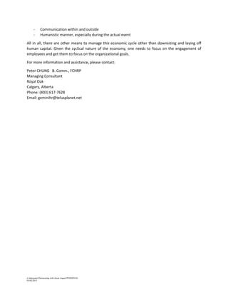 a:datapeterDownsizing with lesser impactPERSONAL
05/02/2015
- Communication within and outside
- Humanistic manner, especially during the actual event
All in all, there are other means to manage this economic cycle other than downsizing and laying off
human capital. Given the cyclical nature of the economy, one needs to focus on the engagement of
employees and get them to focus on the organizational goals.
For more information and assistance, please contact:
Peter CHUNG B. Comm., FCHRP
Managing Consultant
Royal Oak
Calgary, Alberta
Phone: (403) 617-7628
Email: geminihr@telusplanet.net
 