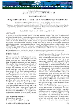© 2018, AEXTJ. All Rights Reserved 151
Available Online at www.aextj.com
Agricultural Extension Journal 2018; 2(3):151-157
ISSN 2521 – 0408
RESEARCH ARTICLE
Design and Construction of a Small-scale Motorized Bitter Leaf Juice Extractor
Ololade Moses Olatunji1
, Divine Favour Amadi2
, Kingsley Charles Umani1
1
Department of Agricultural Engineering, Akwa Ibom State University, Ikot Akpaden, Akwa Ibom State, Nigeria,
2
Department of Agricultural and Environmental Engineering, Rivers State University, Port Harcourt, Rivers
State, Nigeria
Received: 20-02-2018; Revised: 20-04-2018; Accepted: 10-07-2018
ABSTRACT
A small-scale motorized bitter leaf juice extractor was designed and fabricated, using locally available
construction materials. The essential components of the machine include feeding hopper, end plate, worm
shaft, juice sieve, juice collector, waste collector transmission belt, main frame, pulleys, and bearings. In
operation, the worm shaft conveys, crushes, presses, and squeezes the herb to extract the juice. The juice
extracted is filtered through the juice sieve into the juice collector while the residual waste is collected
through the end plate. The result showed that the average juice yield and juice extraction efficiency were
77% and 97.1%, respectively. The machine is powered by a 0.33 hp electric motor; the machine has a
capacity of 35.4 g/min. It is affordable for small-scale farmers and industries in rural communities.
Key words: Bitter leaf, construction, design, juice extractor, juice yield, small-scale motorized
INTRODUCTION
The herb known as the bitter leaf is a shrub or small
tree that can reach 23 feet in height when fully
grown. Bitter leaf has a gray- or brown-colored
bark; the bark has a rough texture and is flaked.
The branches of the shrub are brittle and break off
easily. The green leaves are oblong to lance like
a shape, they are veined and bear pale soft hairs
on the underside. Bitter leaf bears small white
flowers; these flowers bloom in clusters during the
spring.[1]
Bitter leaf is derived from the leaves of a
small evergreen shrub found all over Africa called
Vernonia, belonging to the family Asteraceae.
Vernonia amygdalina is a widely known plant
popularly called bitter leaf, evergreen in nature
and flourishes wherever it grows. It is called
“ONUGBU” by the Igbos of the eastern part of
Nigeria who uses it as vegetables and “EWURO”
by the Yorubas of the western part of Nigeria who
uses it for medicine, while the Hausas of Northern
Nigeria call it “SHIWAKA.”[2]
V. amygdalina is
popular for its bitterness, its leaves, stem, roots, and
bark; a little reminder that life is not all sweetness,
therefore, the slang name BITTER LEAF.
Bitter herbs help to tone vital organs of the body
such as the kidney and liver. The liver is the
largest organ in the body and is responsible for the
secretion of bile and formation of glycogen. It is
also responsible for the metabolism of protein and
fat, in fact, its an organ anyone would want to keep
intact because once there is a defect it is very hard
to correct. The kidney helps expel waste materials
from the body; a breakdown of the kidney is a
general disorder of the entire body. The bitter leaf
contains vernodalin, venomygdin, and saponin
which are antibacterials that help keep this vital
organs (kidney and liver) in order.[2]
True to its
name, this leaf is bitter to taste, but surprisingly
delicious in meals. The leaf can be eaten fresh-like
spinach in soup or dried too.
African cuisines featuring this leaf as ingredients
include Ogbono soup, Okra and bitter leaf soup,
pepper soup, bitter leaf soup (Ndole in Cameroon),
and Banga soup. In many parts of West Africa, the
leaves are used to wash slime of fish and snail
been cooked. The roots and twigs are eaten as
appetizer too. These leaves have great nutritional,
herbal, and medicinal value. It contains very
high amount of zinc, important in many enzyme
Address for correspondence:
Ololade Moses Olatunji
E-mail: ololadeolatunji@aksu.edu.ng
 