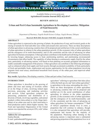 © 2022, AEXTJ. All Rights Reserved 45
REVIEW ARTICLE
Urban and Peri-Urban Sustainable Agriculture in Developing Countries: Mitigation
of Food Insecurity
Gudisa Bereda
Department of Pharmacy, Negelle Health Science College, Negele Borana, Ethiopia
Received: 08-01-2022; Revised: 15-02-2022; Accepted: 01-04-2022
ABSTRACT
Urban agriculture is expressed as the growing of plants, the production of crop, and livestock goods or the
raising of animals for food and other uses within and around cities and towns. There are three descriptions
of urban agriculture in advancing countries that will be proposed and notified are (1) the social contributions
of urban agriculture in relation to the urban population growth; (2) the economic roles of urban agriculture
and the emergence of its multi-functionality; and (3) the constraints and the risks of advancing an urban
agricultureforhumanconsumption.Urbanagriculturecontributestothehealthandwell-beingofacommunity
by lowering hunger, enhancing access to food, ameliorating nutrition, and ameliorating environmental
circumstances that affect health. The capability of urban farming to continuously supply food for the urban
poor, particularly in advancing nations, will based on best planning on accurate geospatial information to
enable sustainable management of the practice. Urban agriculture can contribute to the following advantages
such as enhanced urban food supply and food security through accelerated availability of food, particularly
of fresh and perishable foods, employment and income opportunities for the urban population (involving
migrants from rural areas), ameliorated household food security of the urban poor, and improved urban
environment.
Key words: Agriculture, Developing countries, Urban and peri-urban, Food security
INTRODUCTION
Urban agriculture is described as the growing of
plants and trees and rearing of livestock within
or on the fringe of cities, involving related input
provision, processing, and marketing activities
and services. Urban agriculture comprises the
processing, production and distribution of a
diversity of foods, involving vegetables, and animal
products within (intra-urban) or at the fringe (peri-
urban) of an urban area and its chief motivation is
food production and/or obtain higher income. The
Food and Agriculture Organization of the United
nations was reported the acronym UPA, with “urban
Address for correspondence:
Gudisa Bereda
E-mail: gudisabareda95@gmail.com
agriculture” referring to agriculture that takes place
within the built-up city and “peri-urban agriculture”
to agriculture in the areas surrounding the cities.[1,2]
There are three descriptions of urban agriculture
in advancing countries that will be proposed and
notified are (1) the social contributions of urban
agriculture in relation to the urban population
growth; (2) the economic roles of urban agriculture
and the emergence of its multi-functionality; and
(3) the constraints and the risks of advancing an
urban agriculture for human consumption.[3,4]
Half
of Africa’s population already lives in cities, a
proportion that will continue to enhance, though
it is also recognized that agriculture still provides
employment and income for the majority of
the population. Practicing urban farming in the
advancing nations is important since a substantial
and growing proportion of the population lives in or
Available Online at www.aextj.com
Agricultural Extension Journal 2022; 6(2):45-47
ISSN 2582- 564X
 