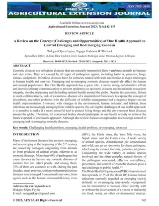 © 2023, AEXTJ. All Rights Reserved 142
REVIEW ARTICLE
A Review on the Concept (Challenges and Opportunities) of One Health Approach to
Control Emerging and Re-Emerging Zoonosis
Wakgari Oljira Fayisa, Tegagn Teshoma W/Michael
Agriculture Office of Jima Rare District, Horo Guduru Wollegga Zone, Oromia Region, Ethiopia
Received: 10-09-2023; Revised: 25-10-2023; Accepted: 25-11-2023
ABSTRACT
Zoonotic diseases are infectious diseases that are naturally transmitted from vertebrate animals to humans
and vice versa. They are caused by all types of pathogenic agents, including bacteria, parasites, fungi,
viruses, and prions. Infectious diseases have for centuries ranked with wars and famine as major challenges
to human health and survival. Emerging and re-emerging zoonotic diseases negatively affect the human
and animal populations. The One Health approach has a great role; it needs strong collaborative efforts
and interdisciplinary communication to prevent epidemics or epizootic diseases and to maintain ecosystem
integrity, thereby improving and defending optimal health around the globe. Despite this potential, failure
to work collaboratively, lack of awareness, absence of a standardized framework to capture the concept of
disciplines, and other problems with the difficulty of wildlife management had a negative impact on one
health implementation. However, with changes in the environment, human behavior, and habitat, these
infections are increasingly emerging from wildlife species. By solving the challenges of one health approach,
it is possible to make it a more powerful tool to protect living things and the environment from diseases
around the globe. Therefore, all concerned bodies should participate in one health activity to achieve the
future expected of one health approach. Although this review focuses on approaches to challenge control of
emerging and re-emerging zoonotic diseases.
Key words: Challenging health problem, emerging, health problem, re-emerging, zoonoses
INTRODUCTION
Many of the human diseases that are new, emerging,
and re-emerging at the beginning of the 21st
century
are caused by pathogens originating from animals
or from products of animal origin, referred to as
zoonotic diseases. More than 60% of pathogens that
cause diseases in humans are zoonotic diseases of
animals that can infect people, and among them,
75% of them are zoonotic as well. During the past
decades,manypreviouslyunknownhumaninfectious
diseases have emerged from animal reservoirs, from
agents such as the human immunodeficiency virus
Address for correspondence:
Wakgari Oljira Fayisa
E-mail: wakgarikayo@gmail.com
(HIV), the Ebola virus, the West Nile virus, the
Nipah virus, and the Hanta virus. A wide variety
of animal species, domesticated, per domesticated
and wild, can act as reservoirs for these pathogens,
which may be viruses, bacteria, parasites, or prions.
Considering the wide variety of animal species
involved and the often-complex natural history of
the pathogens concerned, effective surveillance,
prevention, and control of zoonotic diseases pose a
real challenge to public health.[1]
TheWorldHealthOrganization(WHO)hasestimated
that upwards of 75 of the about 100 known human
infections currently regarded as emerging (newly
defined) or re-emerging (previously recognized)
can be transmitted to humans either directly with
or without the involvement of a vector or indirectly
via food, water, or other environmental sources.
Available Online at www.aextj.com
Agricultural Extension Journal 2023; 7(4):142-147
ISSN 2582- 564X
 