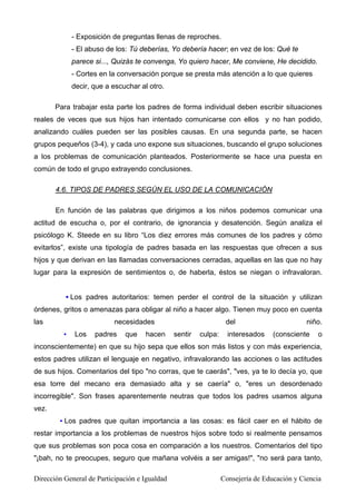 - Exposición de preguntas llenas de reproches.
- El abuso de los: Tú deberías, Yo debería hacer; en vez de los: Qué te
parece si..., Quizás te convenga, Yo quiero hacer, Me conviene, He decidido.
- Cortes en la conversación porque se presta más atención a lo que quieres
decir, que a escuchar al otro.
Para trabajar esta parte los padres de forma individual deben escribir situaciones
reales de veces que sus hijos han intentado comunicarse con ellos y no han podido,
analizando cuáles pueden ser las posibles causas. En una segunda parte, se hacen
grupos pequeños (3-4), y cada uno expone sus situaciones, buscando el grupo soluciones
a los problemas de comunicación planteados. Posteriormente se hace una puesta en
común de todo el grupo extrayendo conclusiones.
4.6. TIPOS DE PADRES SEGÚN EL USO DE LA COMUNICACIÓN
En función de las palabras que dirigimos a los niños podemos comunicar una
actitud de escucha o, por el contrario, de ignorancia y desatención. Según analiza el
psicólogo K. Steede en su libro “Los diez errores más comunes de los padres y cómo
evitarlos”, existe una tipología de padres basada en las respuestas que ofrecen a sus
hijos y que derivan en las llamadas conversaciones cerradas, aquellas en las que no hay
lugar para la expresión de sentimientos o, de haberla, éstos se niegan o infravaloran.
▪ Los padres autoritarios: temen perder el control de la situación y utilizan
órdenes, gritos o amenazas para obligar al niño a hacer algo. Tienen muy poco en cuenta
las necesidades del niño.
▪ Los padres que hacen sentir culpa: interesados (consciente o
inconscientemente) en que su hijo sepa que ellos son más listos y con más experiencia,
estos padres utilizan el lenguaje en negativo, infravalorando las acciones o las actitudes
de sus hijos. Comentarios del tipo "no corras, que te caerás", "ves, ya te lo decía yo, que
esa torre del mecano era demasiado alta y se caería" o, "eres un desordenado
incorregible". Son frases aparentemente neutras que todos los padres usamos alguna
vez.
▪ Los padres que quitan importancia a las cosas: es fácil caer en el hábito de
restar importancia a los problemas de nuestros hijos sobre todo si realmente pensamos
que sus problemas son poca cosa en comparación a los nuestros. Comentarios del tipo
"¡bah, no te preocupes, seguro que mañana volvéis a ser amigas!", "no será para tanto,
Dirección General de Participación e Igualdad Consejería de Educación y Ciencia
 