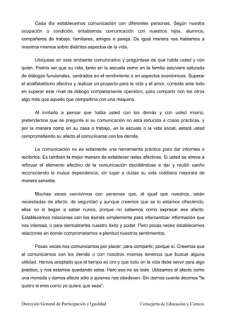 Cada día establecemos comunicación con diferentes personas. Según nuestra
ocupación o condición, entablamos comunicación con nuestros hijos, alumnos,
compañeros de trabajo, familiares, amigos o pareja. De igual manera nos hablamos a
nosotros mismos sobre distintos aspectos de la vida.
Ubíquese en este ambiente comunicativo y pregúntese de qué habla usted y con
quién. Podría ser que su vida, tanto en la escuela como en la familia estuviera saturada
de diálogos funcionales, centrados en el rendimiento o en aspectos económicos. Superar
el analfabetismo afectivo y realizar un proyecto para la vida y el amor, consiste ante todo
en superar este nivel de diálogo completamente operativo, para compartir con los otros
algo más que aquello que compartiría con una máquina.
Al invitarlo a pensar que habla usted con los demás y con usted mismo,
pretendemos que se pregunte si su comunicación no está reducida a cosas prácticas, y
por la manera como en su casa o trabajo, en la escuela o la vida social, estará usted
comprometiendo su afecto al comunicarse con los demás.
La comunicación no es solamente una herramienta práctica para dar informes o
recibirlos. Es también la mejor manera de establecer redes afectivas. Si usted se atreve a
reforzar el elemento afectivo de la comunicación decidiéndose a dar y recibir cariño
reconociendo la mutua dependencia, sin lugar a dudas su vida cotidiana mejorará de
manera sensible.
Muchas veces convivimos con personas que, al igual que nosotros, están
necesitadas de afecto, de seguridad y aunque creemos que se lo estamos ofreciendo,
ellas no lo llegan a saber nunca, porque no sabemos como expresar ese afecto.
Establecemos relaciones con los demás simplemente para intercambiar información que
nos interesa, o para demostrarles nuestro éxito y poder. Pero pocas veces establecemos
relaciones en donde comprometamos a plenitud nuestros sentimientos.
Pocas veces nos comunicamos por placer, para compartir, porque sí. Creemos que
al comunicarnos con los demás o con nosotros mismos tenemos que buscar alguna
utilidad. Hemos aceptado que el tiempo es oro y que todo en la vida debe servir para algo
práctico, y nos estamos quedando solos. Pero eso no es todo. Utilizamos el afecto como
una moneda y damos afecto sólo a quienes nos obedecen. Sin darnos cuenta decimos "te
quiero si eres como yo quiero que seas".
Dirección General de Participación e Igualdad Consejería de Educación y Ciencia
 