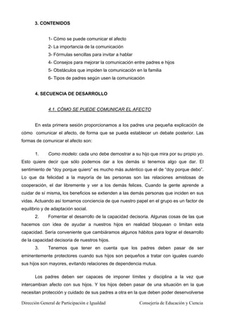 3. CONTENIDOS
1- Cómo se puede comunicar el afecto
2- La importancia de la comunicación
3- Fórmulas sencillas para invitar a hablar
4- Consejos para mejorar la comunicación entre padres e hijos
5- Obstáculos que impiden la comunicación en la familia
6- Tipos de padres según usen la comunicación
4. SECUENCIA DE DESARROLLO
4.1. CÓMO SE PUEDE COMUNICAR EL AFECTO
En esta primera sesión proporcionamos a los padres una pequeña explicación de
cómo comunicar el afecto, de forma que se pueda establecer un debate posterior. Las
formas de comunicar el afecto son:
1. Como modelo: cada uno debe demostrar a su hijo que mira por su propio yo.
Esto quiere decir que sólo podemos dar a los demás si tenemos algo que dar. El
sentimiento de “doy porque quiero” es mucho más auténtico que el de “doy porque debo”.
Lo que da felicidad a la mayoría de las personas son las relaciones amistosas de
cooperación, el dar libremente y ver a los demás felices. Cuando la gente aprende a
cuidar de sí misma, los beneficios se extienden a las demás personas que inciden en sus
vidas. Actuando así tomamos conciencia de que nuestro papel en el grupo es un factor de
equilibrio y de adaptación social.
2. Fomentar el desarrollo de la capacidad decisoria. Algunas cosas de las que
hacemos con idea de ayudar a nuestros hijos en realidad bloquean o limitan esta
capacidad. Sería conveniente que cambiáramos algunos hábitos para lograr el desarrollo
de la capacidad decisoria de nuestros hijos.
3. Tenemos que tener en cuenta que los padres deben pasar de ser
eminentemente protectores cuando sus hijos son pequeños a tratar con iguales cuando
sus hijos son mayores, evitando relaciones de dependencia mutua.
Los padres deben ser capaces de imponer límites y disciplina a la vez que
intercambian afecto con sus hijos. Y los hijos deben pasar de una situación en la que
necesitan protección y cuidado de sus padres a otra en la que deben poder desenvolverse
Dirección General de Participación e Igualdad Consejería de Educación y Ciencia
 