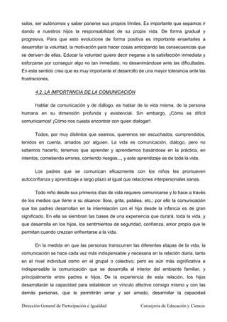 solos, ser autónomos y saber ponerse sus propios límites. Es importante que sepamos ir
dando a nuestros hijos la responsabilidad de su propia vida. De forma gradual y
progresiva. Para que esto evolucione de forma positiva es importante enseñarles a
desarrollar la voluntad, la motivación para hacer cosas anticipando las consecuencias que
se deriven de ellas. Educar la voluntad quiere decir negarse a la satisfacción inmediata y
esforzarse por conseguir algo no tan inmediato, no desanimándose ante las dificultades.
En este sentido creo que es muy importante el desarrollo de una mayor tolerancia ante las
frustraciones.
4.2. LA IMPORTANCIA DE LA COMUNICACIÓN
Hablar de comunicación y de diálogo, es hablar de la vida misma, de la persona
humana en su dimensión profunda y existencial. Sin embargo, ¡Cómo es difícil
comunicarnos! ¡Cómo nos cuesta encontrar con quien dialogar!.
Todos, por muy distintos que seamos, queremos ser escuchados, comprendidos,
tenidos en cuenta, amados por alguien. La vida es comunicación, diálogo, pero no
sabemos hacerlo, tenemos que aprender y aprendemos basándose en la práctica, en
intentos, cometiendo errores, corriendo riesgos..., y este aprendizaje es de toda la vida.
Los padres que se comunican eficazmente con los niños les promueven
autoconfianza y aprendizaje a largo plazo al igual que relaciones interpersonales sanas.
Todo niño desde sus primeros días de vida requiere comunicarse y lo hace a través
de los medios que tiene a su alcance: llora, grita, patalea, etc.; por ello la comunicación
que los padres desarrollan en la interrelación con el hijo desde la infancia es de gran
significado. En ella se siembran las bases de una experiencia que durará, toda la vida, y
que desarrolla en los hijos, los sentimientos de seguridad, confianza, amor propio que le
permitan cuando crezcan enfrentarse a la vida.
En la medida en que las personas transcurren las diferentes etapas de la vida, la
comunicación se hace cada vez más indispensable y necesaria en la relación diaria, tanto
en el nivel individual como en el grupal o colectivo; pero es aún más significativa e
indispensable la comunicación que se desarrolla al interior del ambiente familiar, y
principalmente entre padres e hijos. De la experiencia de esta relación, los hijos
desarrollarán la capacidad para establecer un vínculo afectivo consigo mismo y con las
demás personas, que le permitirán amar y ser amado, desarrollar la capacidad
Dirección General de Participación e Igualdad Consejería de Educación y Ciencia
 