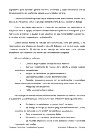 cognoscitiva para aprender, generar iniciativa, creatividad y poder relacionarse con los
demás integrantes de una familia, escuela y comunidad en general.
La comunicación entre padres e hijos debe efectuarse esencialmente a través de la
palabra. El intercambio verbal es privilegio del ser humano. Educar es crear un diálogo.
Cuando los padres demuestran a través de sus palabras, sus sentimientos de
aceptación hacia el hijo (a), poseen una fuerte herramienta para influir en la opinión que el
hijo tiene de sí mismo y lo ayudan a auto valorarse. En esta forma facilitan su desarrollo,
le permiten adquirir independencia y auto dirección.
Existen también formas no verbales para comunicarse, como por ejemplo, el no
hacer nada en una situación en la cual el hijo está dedicado; o el no decir nada, puede
comunicar aceptación. El silencio es un mensaje no verbal que puede utilizarse
eficazmente para hacer que una persona se sienta realmente aceptada.
A través del diálogo podemos:
• Clarificar mejor nuestros propios deseos e intereses
• Expresar verbalmente de manera clara, abierta y directa nuestros
sentimientos y expectativas.
• Indagar los sentimientos y expectativas del otro
• Establecer acuerdos comunes de manera verbal
• Respetar, actuando de acuerdo con los sentimientos y expectativas
de uno mismo pero teniendo en cuenta los sentimientos y expectativas del otro.
• Anticiparse a las situaciones
• Hablar y acordar antes de actuar.
Para trabajar las formas de comunicación que se existen en las familias, utilizamos
el cuestionario “¿Cuánto conozco y me comunico con mi familia?” de la siguiente forma:
• Se divide a los participantes en grupos de 4-5 personas
• Se entrega a cada grupo dos-tres preguntas del cuestionario "Cuánto
conozco y me comunico con mi familia", para ser leídas y analizadas.
• Cada grupo expone las respuestas dadas.
• Se confronta con los demás participantes estas respuestas.
• Se refuerza ampliando con la teoría, aclarando dudas y conductas
inadecuadas expresadas.
Dirección General de Participación e Igualdad Consejería de Educación y Ciencia
 