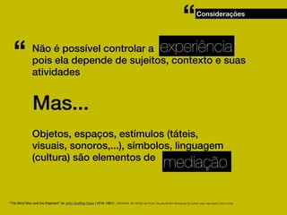 “
“

Considerações

experiência

Não é possível controlar a
pois ela depende de sujeitos, contexto e suas
atividades

Mas...
Objetos, espaços, estímulos (táteis,
visuais, sonoros,...), símbolos, linguagem
(cultura) são elementos de

mediação

"The Blind Men and the Elephant" de John Godfrey Saxe (1816–1887).. MATERIAL DE APOIO da Profa. Claudia Bordin Rodrigues Se quiser usar, seja legal e cite a fonte.

 