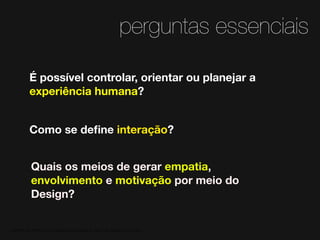 perguntas essenciais
É possível controlar, orientar ou planejar a
experiência humana?
Como se deﬁne interação?
Quais os meios de gerar empatia,
envolvimento e motivação por meio do
Design?

MATERIAL DE APOIO da Profa. Claudia Bordin Rodrigues Se quiser usar, seja legal e cite a fonte.

 