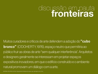 discussão em pauta

fronteiras

2
Muitos curadores e críticos de arte defendem a adoção do "cubo
branco" (O’DOHERTY, 1976), espaço neutro que permitiria ao
público fruir as obras de arte "sem qualquer interferência“. Arquitetos
e designers geralmente se interessam em projetar espaços
expositivos inovadores, em que o edifício construído e o ambiente
natural promovam um diálogo com a arte.

1

MATERIAL DE APOIO da Profa. Claudia Bordin Rodrigues Se quiser usar, seja legal e cite a fonte.

 