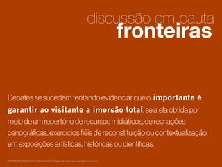 discussão em pauta

fronteiras

2

Debates se sucedem tentando evidenciar que o importante é
garantir ao visitante a imersão total, seja ela obtida por
meio de um repertório de recursos midiáticos, de recriações
cenográﬁcas, exercícios ﬁéis de reconstituição ou contextualização,
em exposições artísticas, históricas ou cientíﬁcas.

1

MATERIAL DE APOIO da Profa. Claudia Bordin Rodrigues Se quiser usar, seja legal e cite a fonte.

 