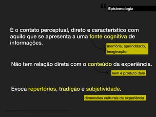 “

Epistemologia

É o contato perceptual, direto e característico com
aquilo que se apresenta a uma fonte cognitiva de
informações.
memória, aprendizado,
imaginação

Não tem relação direta com o conteúdo da experiência.
nem é produto dele

Evoca repertórios, tradição e subjetividade.
dimensões culturais da experiência

. MATERIAL DE APOIO da Profa. Claudia Bordin Rodrigues Se quiser usar, seja legal e cite a fonte.

 