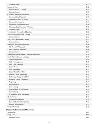 Common Errors 9-12
Intentional Slips 9-12
Forward Slip to a Landing 9-15
Common Errors 9-15
Crosswind Approach and Landing 9-15
Crosswind Final Approach 9-15
Crosswind Round Out (Flare) 9-17
Crosswind Touchdown 9-17
Crosswind After-Landing Roll 9-18
Maximum Safe Crosswind Velocities 9-18
Common Errors 9-20
Turbulent Air Approach and Landing 9-20
Short-Field Approach and Landing 9-20
Common Errors 9-23
Soft-Field Approach and Landing 9-23
Common Errors 9-24
Power-Off Accuracy Approaches 9-24
90° Power-Off Approach 9-25
180° Power-Off Approach 9-26
Common Errors 9-27
Emergency Approaches and Landings (Simulated) 9-28
Faulty Approaches and Landings 9-30
Low Final Approach 9-30
High Final Approach 9-30
Slow Final Approach 9-31
Use of Power 9-31
High Round Out 9-31
Late or Rapid Round Out 9-31
Floating During Round Out 9-32
Ballooning During Round Out 9-32
Bouncing During Touchdown 9-33
Porpoising 9-34
Wheelbarrowing 9-35
Hard Landing 9-35
Touchdown in a Drift or Crab 9-35
Ground Loop 9-36
Wing Rising After Touchdown 9-37
Hydroplaning 9-37
Dynamic Hydroplaning 9-37
Reverted Rubber Hydroplaning 9-37
Viscous Hydroplaning 9-37
Chapter Summary 9-38
Chapter 10: Performance Maneuvers
Introduction 10-1
Steep Turns 10-1
Common Errors 10-3
xii
 
