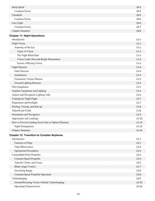 Steep Spiral 10-3
Common Errors 10-4
Chandelle 10-4
Common Errors 10-6
Lazy Eight 10-6
Common Errors 10-7
Chapter Summary 10-8
Chapter 11: Night Operations
Introduction 11-1
Night Vision 11-1
Anatomy of the Eye 11-1
Types of Vision 11-2
The Night Blind Spot 11-3
Vision Under Dim and Bright Illumination 11-3
Factors Affecting Vision 11-3
Night Illusions 11-4
False Horizon 11-4
Autokinesis 11-4
Featureless Terrain Illusion 11-5
Ground Lighting Illusions 11-5
Pilot Equipment 11-5
Airplane Equipment and Lighting 11-5
Airport and Navigation Lighting Aids 11-6
Training for Night Flight 11-7
Preparation and Preflight 11-7
Starting, Taxiing, and Run-up 11-8
Takeoff and Climb 11-8
Orientation and Navigation 11-9
Approaches and Landings 11-10
How to Prevent Landing Errors Due to Optical Illusions 11-13
Night Emergencies 11-13
Chapter Summary 11-14
Chapter 12: Transition to Complex Airplanes
Introduction 12-1
Function of Flaps 12-1
Flap Effectiveness 12-3
Operational Procedures 12-4
Controllable-Pitch Propeller 12-5
Constant-Speed Propeller 12-5
Takeoff, Climb, and Cruise 12-6
Blade Angle Control 12-7
Governing Range 12-8
Constant-Speed Propeller Operation 12-8
Turbocharging 12-9
Ground Boosting Versus Altitude Turbocharging 12-10
Operating Characteristics 12-10
xiii
 