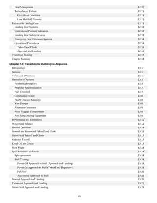 Heat Management 12-10
Turbocharger Failure 12-11
Over-Boost Condition 12-11
Low Manifold Pressure 12-11
Retractable Landing Gear 12-12
Landing Gear Systems 12-12
Controls and Position Indicators 12-12
Landing Gear Safety Devices 12-12
Emergency Gear Extension Systems 12-14
Operational Procedures 12-14
Takeoff and Climb 12-16
Approach and Landing 12-16
Transition Training 12-17
Chapter Summary 12-18
Chapter 13: Transition to Multiengine Airplanes
Introduction 13-1
General 13-1
Terms and Definitions 13-1
Operation of Systems 13-3
Feathering Propellers 13-3
Propeller Synchronization 13-7
Fuel Crossfeed 13-7
Combustion Heater 13-8
Flight Director/Autopilot 13-8
Yaw Damper 13-8
Alternator/Generator 13-9
Nose Baggage Compartment 13-9
Anti-Icing/Deicing Equipment 13-9
Performance and Limitations 13-10
Weight and Balance 13-12
Ground Operation 13-14
Normal and Crosswind Takeoff and Climb 13-15
Short-Field Takeoff and Climb 13-17
Rejected Takeoff 13-17
Level Off and Cruise 13-17
Slow Flight 13-18
Spin Awareness and Stalls 13-18
Spin Awareness 13-18
Stall Training 13-18
Power-Off Approach to Stall (Approach and Landing) 13-19
Power-On Approach to Stall (Takeoff and Departure) 13-19
Full Stall 13-20
Accelerated Approach to Stall 13-20
Normal Approach and Landing 13-20
Crosswind Approach and Landing 13-21
Short-Field Approach and Landing 13-22
xiv
 