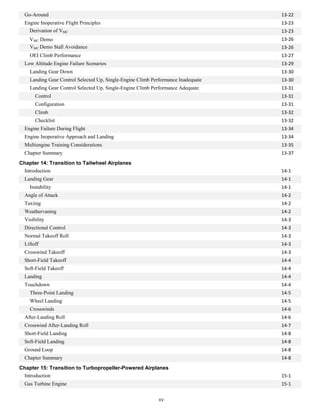 Go-Around 13-22
Engine Inoperative Flight Principles 13-23
Derivation of VMC 13-23
VMC Demo 13-26
VMC Demo Stall Avoidance 13-26
OEI Climb Performance 13-27
Low Altitude Engine Failure Scenarios 13-29
Landing Gear Down 13-30
Landing Gear Control Selected Up, Single-Engine Climb Performance Inadequate 13-30
Landing Gear Control Selected Up, Single-Engine Climb Performance Adequate 13-31
Control 13-31
Configuration 13-31
Climb 13-32
Checklist 13-32
Engine Failure During Flight 13-34
Engine Inoperative Approach and Landing 13-34
Multiengine Training Considerations 13-35
Chapter Summary 13-37
Chapter 14: Transition to Tailwheel Airplanes
Introduction 14-1
Landing Gear 14-1
Instability 14-1
Angle of Attack 14-2
Taxiing 14-2
Weathervaning 14-2
Visibility 14-3
Directional Control 14-3
Normal Takeoff Roll 14-3
Liftoff 14-3
Crosswind Takeoff 14-3
Short-Field Takeoff 14-4
Soft-Field Takeoff 14-4
Landing 14-4
Touchdown 14-4
Three-Point Landing 14-5
Wheel Landing 14-5
Crosswinds 14-6
After-Landing Roll 14-6
Crosswind After-Landing Roll 14-7
Short-Field Landing 14-8
Soft-Field Landing 14-8
Ground Loop 14-8
Chapter Summary 14-8
Chapter 15: Transition to Turbopropeller-Powered Airplanes
Introduction 15-1
Gas Turbine Engine 15-1
xv
 