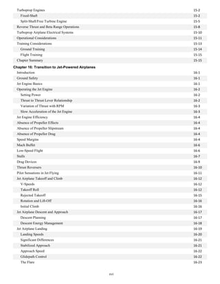 15-2
Turboprop Engines
Fixed-Shaft 15-2
Split-Shaft/Free Turbine Engine 15-5
Reverse Thrust and Beta Range Operations 15-8
Turboprop Airplane Electrical Systems 15-10
Operational Considerations 15-11
Training Considerations 15-13
Ground Training 15-14
Flight Training 15-15
Chapter Summary 15-15
Chapter 16: Transition to Jet-Powered Airplanes
Introduction 16-1
Ground Safety 16-1
Jet Engine Basics 16-1
Operating the Jet Engine 16-2
Setting Power 16-2
Thrust to Thrust Lever Relationship 16-2
Variation of Thrust with RPM 16-3
Slow Acceleration of the Jet Engine 16-3
Jet Engine Efficiency 16-4
Absence of Propeller Effects 16-4
Absence of Propeller Slipstream 16-4
Absence of Propeller Drag 16-4
Speed Margins 16-4
Mach Buffet 16-6
Low-Speed Flight 16-6
Stalls 16-7
Drag Devices 16-9
Thrust Reversers 16-10
Pilot Sensations in Jet Flying 16-11
Jet Airplane Takeoff and Climb 16-12
V-Speeds 16-12
Takeoff Roll 16-12
Rejected Takeoff 16-15
Rotation and Lift-Off 16-16
Initial Climb 16-16
Jet Airplane Descent and Approach 16-17
Descent Planning 16-17
Descent Energy Management 16-18
Jet Airplane Landing 16-19
Landing Speeds 16-20
Significant Differences 16-21
Stabilized Approach 16-21
Approach Speed 16-22
Glidepath Control 16-22
The Flare 16-23
xvi
 