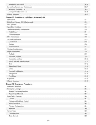 16-24
Touchdown and Rollout
Jet Airplane Systems and Maintenance 16-24
Minimum Equipment List 16-25
Configuration Deviation List 16-25
Chapter Summary 16-25
Chapter 17: Transition to Light Sport Airplanes (LSA)
Introduction 17-1
Light Sport Airplane (LSA) Background 17-1
LSA Synopsis 17-3
Sport Pilot Certificate 17-3
Transition Training Considerations 17-4
Flight School 17-4
Flight Instructors 17-4
LSA Maintenance 17-5
Airframe and Systems 17-5
Construction 17-5
Engines 17-6
Instrumentation 17-7
Weather Considerations 17-7
Flight Environment 17-8
Preflight 17-9
Inside the Airplane 17-9
Outside the Airplane 17-11
Before Start and Starting Engine 17-12
Taxi 17-12
Takeoff and Climb 17-12
Cruise 17-13
Approach and Landing 17-14
Emergencies 17-14
Post-Flight 17-15
Key Points 17-15
Chapter Summary 17-15
Chapter 18: Emergency Procedures
Emergency Situations 18-1
Emergency Landings 18-1
Types of Emergency Landings 18-1
Psychological Hazards 18-1
Basic Safety Concepts 18-2
General 18-2
Attitude and Sink Rate Control 18-4
Terrain Selection 18-4
Airplane Configuration 18-4
Approach 18-4
Terrain Types 18-5
Confined Areas 18-5
Trees (Forest) 18-5
xvii
 