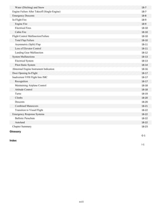 Water (Ditching) and Snow
Engine Failure After Takeoff (Single-Engine)
Emergency Descents
In-Flight Fire
Engine Fire
Electrical Fires
Cabin Fire
Flight Control Malfunction/Failure
Total Flap Failure
Asymmetric (Split) Flap
Loss of Elevator Control
Landing Gear Malfunction
System Malfunctions
Electrical System
Pitot-Static System
Abnormal Engine Instrument Indication
Door Opening In-Flight
Inadvertent VFR Flight Into IMC
Recognition
Maintaining Airplane Control
Attitude Control
Turns
Climbs
Descents
Combined Maneuvers
Transition to Visual Flight
Emergency Response Systems
Ballistic Parachute
Autoland
Chapter Summary
Glossary
Index
18-7
18-7
18-8
18-9
18-9
18-10
18-10
18-10
18-10
18-11
18-11
18-12
18-13
18-13
18-14
18-16
18-17
18-17
18-17
18-18
18-18
18-19
18-20
18-20
18-21
18-22
18-22
18-22
18-22
18-23
G-1
I-1
xviii
 