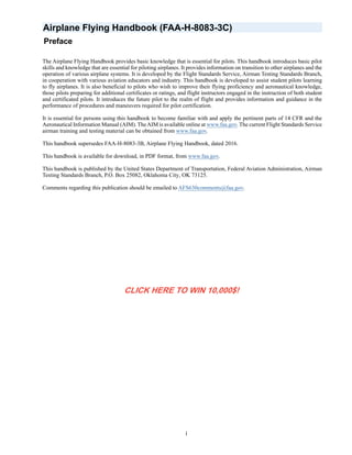 i
Airplane Flying Handbook (FAA-H-8083-3C)
Preface
The Airplane Flying Handbook provides basic knowledge that is essential for pilots. This handbook introduces basic pilot
skills and knowledge that are essential for piloting airplanes. It provides information on transition to other airplanes and the
operation of various airplane systems. It is developed by the Flight Standards Service, Airman Testing Standards Branch,
in cooperation with various aviation educators and industry. This handbook is developed to assist student pilots learning
to fly airplanes. It is also beneficial to pilots who wish to improve their flying proficiency and aeronautical knowledge,
those pilots preparing for additional certificates or ratings, and flight instructors engaged in the instruction of both student
and certificated pilots. It introduces the future pilot to the realm of flight and provides information and guidance in the
performance of procedures and maneuvers required for pilot certification.
It is essential for persons using this handbook to become familiar with and apply the pertinent parts of 14 CFR and the
Aeronautical Information Manual (AIM). TheAIM is available online at www.faa.gov. The current Flight Standards Service
airman training and testing material can be obtained from www.faa.gov.
This handbook supersedes FAA-H-8083-3B, Airplane Flying Handbook, dated 2016.
This handbook is available for download, in PDF format, from www.faa.gov.
This handbook is published by the United States Department of Transportation, Federal Aviation Administration, Airman
Testing Standards Branch, P.O. Box 25082, Oklahoma City, OK 73125.
Comments regarding this publication should be emailed to AFS630comments@faa.gov.
CLICK HERE TO WIN 10,000$!
 