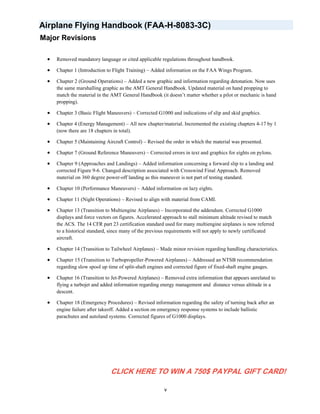Airplane Flying Handbook (FAA-H-8083-3C)
Major Revisions
• Removed mandatory language or cited applicable regulations throughout handbook.
• Chapter 1 (Introduction to Flight Training) – Added information on the FAA Wings Program.
• Chapter 2 (Ground Operations) – Added a new graphic and information regarding detonation. Now uses
the same marshalling graphic as the AMT General Handbook. Updated material on hand propping to
match the material in the AMT General Handbook (it doesn’t matter whether a pilot or mechanic is hand
propping).
• Chapter 3 (Basic Flight Maneuvers) – Corrected G1000 and indications of slip and skid graphics.
• Chapter 4 (Energy Management) – All new chapter/material. Incremented the existing chapters 4-17 by 1
(now there are 18 chapters in total).
• Chapter 5 (Maintaining Aircraft Control) – Revised the order in which the material was presented.
• Chapter 7 (Ground Reference Maneuvers) – Corrected errors in text and graphics for eights on pylons.
• Chapter 9 (Approaches and Landings) – Added information concerning a forward slip to a landing and
corrected Figure 9-6. Changed description associated with Crosswind Final Approach. Removed
material on 360 degree power-off landing as this maneuver is not part of testing standard.
• Chapter 10 (Performance Maneuvers) – Added information on lazy eights.
• Chapter 11 (Night Operations) – Revised to align with material from CAMI.
• Chapter 13 (Transition to Multiengine Airplanes) – Incorporated the addendum. Corrected G1000
displays and force vectors on figures. Accelerated approach to stall minimum altitude revised to match
the ACS. The 14 CFR part 23 certification standard used for many multiengine airplanes is now referred
to a historical standard, since many of the previous requirements will not apply to newly certificated
aircraft.
• Chapter 14 (Transition to Tailwheel Airplanes) – Made minor revision regarding handling characteristics.
• Chapter 15 (Transition to Turbopropeller-Powered Airplanes) – Addressed an NTSB recommendation
regarding slow spool up time of split-shaft engines and corrected figure of fixed-shaft engine gauges.
• Chapter 16 (Transition to Jet-Powered Airplanes) – Removed extra information that appears unrelated to
flying a turbojet and added information regarding energy management and distance versus altitude in a
descent.
• Chapter 18 (Emergency Procedures) – Revised information regarding the safety of turning back after an
engine failure after takeoff. Added a section on emergency response systems to include ballistic
parachutes and autoland systems. Corrected figures of G1000 displays.
v
CLICK HERE TO WIN A 750$ PAYPAL GIFT CARD!
 