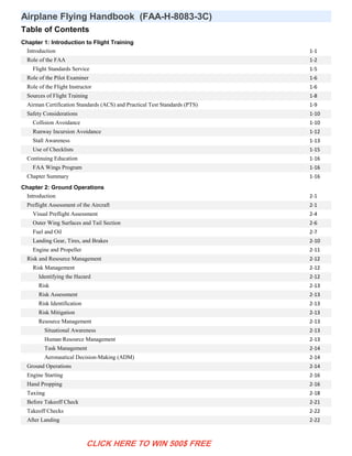 Airplane Flying Handbook (FAA-H-8083-3C)
Table of Contents
Chapter 1: Introduction to Flight Training
Introduction 1-1
Role of the FAA 1-2
Flight Standards Service 1-5
Role of the Pilot Examiner 1-6
Role of the Flight Instructor 1-6
Sources of Flight Training 1-8
Airman Certification Standards (ACS) and Practical Test Standards (PTS) 1-9
Safety Considerations 1-10
Collision Avoidance 1-10
Runway Incursion Avoidance 1-12
Stall Awareness 1-13
Use of Checklists 1-15
Continuing Education 1-16
FAA Wings Program 1-16
Chapter Summary 1-16
Chapter 2: Ground Operations
Introduction 2-1
Preflight Assessment of the Aircraft 2-1
Visual Preflight Assessment 2-4
Outer Wing Surfaces and Tail Section 2-6
Fuel and Oil 2-7
Landing Gear, Tires, and Brakes 2-10
Engine and Propeller 2-11
Risk and Resource Management 2-12
Risk Management 2-12
Identifying the Hazard 2-12
Risk 2-13
Risk Assessment 2-13
Risk Identification 2-13
Risk Mitigation 2-13
Resource Management 2-13
Situational Awareness 2-13
Human Resource Management 2-13
Task Management 2-14
Aeronautical Decision-Making (ADM) 2-14
Ground Operations 2-14
Engine Starting 2-16
Hand Propping 2-16
Taxiing 2-18
Before Takeoff Check 2-21
Takeoff Checks 2-22
After Landing 2-22
CLICK HERE TO WIN 500$ FREE
 