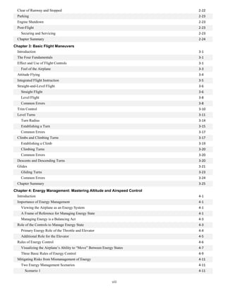 Clear of Runway and Stopped 2-22
Parking 2-23
Engine Shutdown 2-23
Post-Flight 2-23
Securing and Servicing 2-23
Chapter Summary 2-24
Chapter 3: Basic Flight Maneuvers
Introduction 3-1
The Four Fundamentals 3-1
Effect and Use of Flight Controls 3-1
Feel of the Airplane 3-3
Attitude Flying 3-4
Integrated Flight Instruction 3-5
Straight-and-Level Flight 3-6
Straight Flight 3-6
Level Flight 3-8
Common Errors 3-8
Trim Control 3-10
Level Turns 3-11
Turn Radius 3-14
Establishing a Turn 3-15
Common Errors 3-17
Climbs and Climbing Turns 3-17
Establishing a Climb 3-19
Climbing Turns 3-20
Common Errors 3-20
Descents and Descending Turns 3-20
Glides 3-21
Gliding Turns 3-23
Common Errors 3-24
Chapter Summary 3-25
Chapter 4: Energy Management: Mastering Altitude and Airspeed Control
Introduction 4-1
Importance of Energy Management 4-1
Viewing the Airplane as an Energy System 4-1
A Frame of Reference for Managing Energy State 4-1
Managing Energy is a Balancing Act 4-3
Role of the Controls to Manage Energy State 4-3
Primary Energy Role of the Throttle and Elevator 4-4
Additional Role for the Elevator 4-5
Rules of Energy Control 4-6
Visualizing the Airplane’s Ability to “Move” Between Energy States 4-7
Three Basic Rules of Energy Control 4-9
Mitigating Risks from Mismanagement of Energy 4-11
Two Energy Management Scenarios 4-11
Scenario 1 4-11
viii
 
