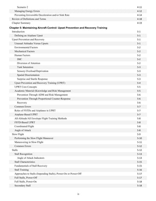 Scenario 2 4-11
Managing Energy Errors 4-12
Preventing Irreversible Deceleration and/or Sink Rate 4-14
Review of Definitions and Terms 4-18
Chapter Summary 4-19
Chapter 5: Maintaining Aircraft Control: Upset Prevention and Recovery Training
Introduction 5-1
Defining an Airplane Upset 5-1
Upset Prevention and Recovery 5-1
Unusual Attitudes Versus Upsets 5-1
Environmental Factors 5-2
Mechanical Factors 5-2
Human Factors 5-2
IMC 5-2
Diversion of Attention 5-2
Task Saturation 5-3
Sensory Overload/Deprivation 5-3
Spatial Disorientation 5-3
Surprise and Startle Response 5-3
Upset Prevention and Recovery Training (UPRT) 5-4
UPRT Core Concepts 5-5
Academic Material (Knowledge and Risk Management 5-5
Prevention Through ADM and Risk Management 5-6
Prevention Through Proportional Counter-Response 5-6
Recovery 5-6
Common Errors 5-7
Roles of FSTDs and Airplanes in UPRT 5-7
Airplane-Based UPRT 5-7
All-Altitude/All Envelope Flight Training Methods 5-8
FSTD-Based UPRT 5-8
Coordinated Flight 5-8
Angle of Attack 5-8
Slow Flight 5-9
Performing the Slow Flight Maneuver 5-10
Maneuvering in Slow Flight 5-11
Common Errors 5-12
Stalls 5-12
Stall Recognition 5-13
Angle of Attack Indicators 5-13
Stall Characteristics 5-15
Fundamentals of Stall Recovery 5-15
Stall Training 5-16
Approaches to Stalls (Impending Stalls), Power-On or Power-Off 5-17
Full Stalls, Power-Off 5-17
Full Stalls, Power-On 5-18
Secondary Stall 5-18
ix
 