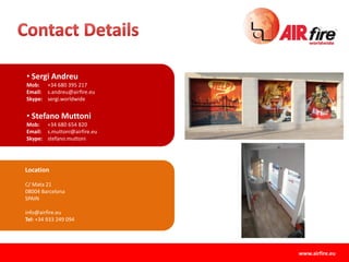 Location
C/ Mata 21
08004 Barcelona
SPAIN
info@airfire.eu
Tel: +34 933 249 094
• Sergi Andreu
Mob: +34 680 395 217
Email: s.andreu@airfire.eu
Skype: sergi.worldwide
• Stefano Muttoni
Mob: +34 680 654 820
Email: s.muttoni@airfire.eu
Skype: stefano.muttoni
www.airfire.eu
 