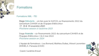 Formations
Formations XML -TEI
Stage Débutants – en lien avec le SUFCO, co-financements 2022 du
consortium CAHIER et de l’Equipex Biblissima+
17, 18 & 19 novembre 2022.
Prochaine session à l’automne 2023
Stage Avancés – co-financements 2022 du consortium CAHIER et de
l’Equipex Biblissima+ 3 & 4 mai 2022
Prochaine session en 2024
L’équipe de formateurs : Lou Bernard, Mathieu Duboc, Alexei Lavrentiev
(IHRIM), E. Pierazzo (CESR)
Coord. Sandrine Breuil
 