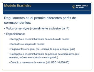 Modelo Brasileiro 
Regulamento atual permite diferentes perfis de correspondentes: 
• Todos os serviços (normalmente exclusivo da IF) 
• Especializado: 
• Recepção e encaminhamento de abertura de contas 
• Depósitos e saques de contas 
• Pagamentos em geral (ex., contas de água, energia, gás) 
• Recepção e encaminhamento de pedidos de empréstimo (ex., veículos, móveis e empréstimo consignado) 
• Câmbio e remessas de valores (até USD 10,000.00)  