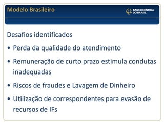 Modelo Brasileiro 
Desafios identificados 
•Perda da qualidade do atendimento 
•Remuneração de curto prazo estimula condutas inadequadas 
•Riscos de fraudes e Lavagem de Dinheiro 
•Utilização de correspondentes para evasão de recursos de IFs  