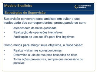 Modelo Brasileiro 
Supervisão concentra suas análises em evitar o uso inadequado dos correspondentes, preocupando-se com: • Atendimento de baixa qualidade • Realização de operações irregulares • Facilitação do uso das IFs para fins ilegítimos Como meios para atingir seus objetivos, a Supervisão: • Realiza visitas nos correspondentes • Determina o uso de recursos baseados no risco • Toma ações preventivas, sempre que necessário ou possível 
Estratégias de Supervisão  