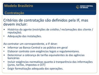 Modelo Brasileiro 
Critérios de contratação são definidos pela IF, mas devem incluir: 
•Histórico do agente (restrições de crédito / reclamações dos cliente / reputação). 
•Adequação das instalações. 
Ao contratar um correspondente, a IF deve: 
•Informar ao Banco Central e ao público em geral 
•Elaborar contrato com exigências legais e regulamentares. 
•Determinar a cobrança de tarifas equivalentes às das agências bancárias 
•Incluir exigências normativas quanto à tranparência das informações (juros, tarifas, impostos e CET) 
•Exigir formalização adequada das operações. 
Contratação  