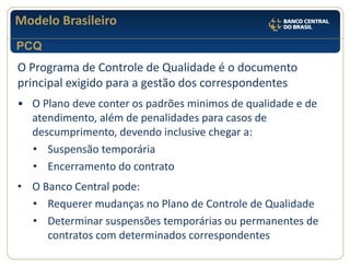 Modelo Brasileiro 
O Programa de Controle de Qualidade é o documento principal exigido para a gestão dos correspondentes 
•O Plano deve conter os padrões minimos de qualidade e de atendimento, além de penalidades para casos de descumprimento, devendo inclusive chegar a: 
•Suspensão temporária 
•Encerramento do contrato 
•O Banco Central pode: 
•Requerer mudanças no Plano de Controle de Qualidade 
•Determinar suspensões temporárias ou permanentes de contratos com determinados correspondentes 
PCQ  