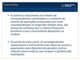 30 
Conclusões 
•O contínuo crescimento no número de correspondentes contratados e o aumento do volume de operações processadas por esses correspondentes ao longo dos últimos anos, são provas da confiança que o sistema financeiro brasileiro e seus consumidores depositam no modelo 
•Do ponto de vista social, os correspondentes representam o instrumento mais eficaz de acesso a populações mais distantes dos grandes centros urbanos (zona rural) ou que ocupam a periferia das metrópoles  