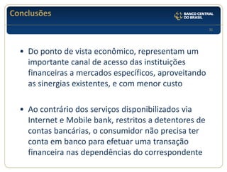 31 
Conclusões 
•Do ponto de vista econômico, representam um importante canal de acesso das instituições financeiras a mercados específicos, aproveitando as sinergias existentes, e com menor custo 
•Ao contrário dos serviços disponibilizados via Internet e Mobile bank, restritos a detentores de contas bancárias, o consumidor não precisa ter conta em banco para efetuar uma transação financeira nas dependências do correspondente  