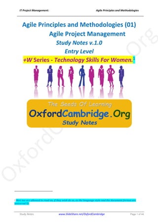 IT Project Management: Agile Principles and Methodologies
______________________________________________________________________________
Study Notes www.SlideShare.net/OxfordCambridge Page 1 of 44
Agile Principles and Methodologies (01)
Agile Project Management
Study Notes v.1.0
Entry Level
+W Series - Technology Skills For Women.1
1	Men	too	are	allowed	to	read	on,	if	they	wish	do	so,	as	the	language	style	and	the	document	format	are	
universal	J.	
 