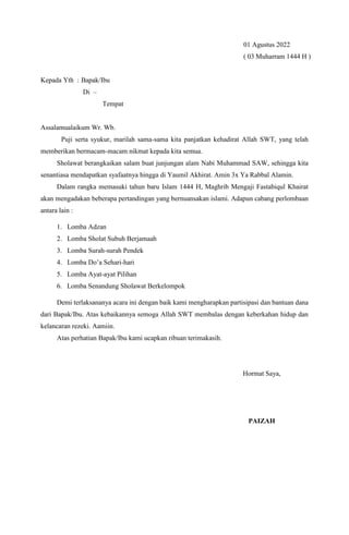 01 Agustus 2022
( 03 Muharram 1444 H )
Kepada Yth : Bapak/Ibu
Di –
Tempat
Assalamualaikum Wr. Wb.
Puji serta syukur, marilah sama-sama kita panjatkan kehadirat Allah SWT, yang telah
memberikan bermacam-macam nikmat kepada kita semua.
Sholawat berangkaikan salam buat junjungan alam Nabi Muhammad SAW, sehingga kita
senantiasa mendapatkan syafaatnya hingga di Yaumil Akhirat. Amin 3x Ya Rabbal Alamin.
Dalam rangka memasuki tahun baru Islam 1444 H, Maghrib Mengaji Fastabiqul Khairat
akan mengadakan beberapa pertandingan yang bernuansakan islami. Adapun cabang perlombaan
antara lain :
1. Lomba Adzan
2. Lomba Sholat Subuh Berjamaah
3. Lomba Surah-surah Pendek
4. Lomba Do’a Sehari-hari
5. Lomba Ayat-ayat Pilihan
6. Lomba Senandung Sholawat Berkelompok
Demi terlaksananya acara ini dengan baik kami mengharapkan partisipasi dan bantuan dana
dari Bapak/Ibu. Atas kebaikannya semoga Allah SWT membalas dengan keberkahan hidup dan
kelancaran rezeki. Aamiin.
Atas perhatian Bapak/Ibu kami ucapkan ribuan terimakasih.
Hormat Saya,
PAIZAH
 