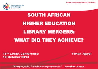 SOUTH AFRICAN
HIGHER EDUCATION
LIBRARY MERGERS:
WHAT DID THEY ACHIEVE?
Library and Information Services
15th LIASA Conference Vivian Agyei
10 October 2013
“Merger policy is seldom merger practice” Jonathan Jansen
 
