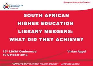 Library and Information Services

SOUTH AFRICAN
HIGHER EDUCATION
LIBRARY MERGERS:
WHAT DID THEY ACHIEVE?
15th LIASA Conference
10 October 2013
“Merger policy is seldom merger practice”

Vivian Agyei

Jonathan Jansen

 