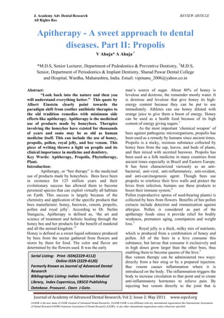 J. Academy Adv Dental Research REVIEW ARTICLE
All Rights Res
Journal of Academy of Advanced Dental Research, Vol 2; Issue 2: May 2011 www.ispcd.org
JAADR is the new name of JADR (Journal of Advanced Dental Research). JAADR/JADR is not affiliated with any international organization like International Association
of Dental Research (IADR)/American Association of Dental Research (AADR), or any other international organization unless otherwise specified
Apitherapy - A sweet approach to dental
diseases. Part II: Propolis
V Ahuja* A Ahuja †
*M.D.S, Senior Lecturer, Department of Pedodontics & Preventive Dentistry, †
M.D.S,
Senior, Department of Periodontics & Implant Dentistry, Sharad Pawar Dental College
and Hospital, Wardha, Maharashtra, India. Email: vipinanu_2006@yahoo.co.in
Abstract:
“Look back into the nature and then you
will understand everything better.” This quote by
Albert Einstein clearly point towards the
paradigm shift from costlier antibiotic therapies to
the old tradition remedies with minimum side
effects like apitherapy. Apitherapy is the medicinal
use of products made by honeybees. Therapies
involving the honeybee have existed for thousands
of years and some may be as old as human
medicine itself. This can include the use of honey,
propolis, pollen, royal jelly, and bee venom. This
piece of writing throws a light on proplis and its
clinical importance in medicine and dentistry.
Key Words: Apitherapy, Propolis, Phytotherapy,
Plant.
Introduction:
Apitherapy, or ―bee therapy‖ is the medicinal
use of products made by honeybees. Bees have been
in existence for 125 million years and their
evolutionary success has allowed them to become
perennial species that can exploit virtually all habitats
on Earth. This success is largely because of the
chemistry and application of the specific products that
bees manufacture: honey, beeswax, venom, propolis,
pollen and royal jelly1
. According to Dr. Stefan
Stangaciu, Apitherapy is defined as, ‗the art and
science of treatment and holistic healing through the
honey bee and her products for the benefit of mankind
and all the animal kingdom.‘2
Honey is defined as a sweet liquid substance produced
by bees from the nectar gathered from flowers and
stores by them for food. The color and flavor are
determined by the flowers used. It was the early
man‘s source of sugar. About 80% of honey is
levulose and dextrose, the remainder mostly water. It
is dextrose and levulose that give honey its high-
energy content because they can be put to use
immediately. Athletes can use honey diluted with
orange juice to give them a boost of energy. Honey
can be used as a health food because of its high
content of energy giving sugars.3
As the most important ‗chemical weapon‘ of
bees against pathogenic microorganisms, propolis has
been used as a remedy by humans since ancient times.
Propolis is a sticky, resinous substance collected by
honey bees from the sap, leaves, and buds of plants,
and then mixed with secreted beeswax. Propolis has
been used as a folk medicine in many countries from
ancient times especially in Brazil and Eastern Europe.
It has been characterized variously as an anti-
bacterial, anti-viral, anti-inflammatory, anti-oxidant,
and anti-carcinogenesis agent. Though bees use
propolis to reinforce their hive walls and protect the
hives from infection, humans use these products to
boost their immune system.4
Pollen (reproductive spores of seed-bearing plants) is
collected by bees from flowers. Benefits of bee pollen
extracts include detection and immunization against
allergies. Pollen is considered as part of the
apitherapy foods since it provide relief for bodily
weakness, premature aging, constipation and weight
loss.5
Royal jelly is a thick, milky mix of nutrients,
which is produced from a combination of honey and
pollen. All of the bees in a hive consume this
substance, but larvae that consume it exclusively and
in high doses grow larger than the other bees, thus
enabling them to become queens of the hive.5
Bee venom therapy can be administered two ways:
directly from a bee sting or by a prepared injection.
Bee venom causes inflammation where it is
introduced on the body. The inflammation triggers the
body to increase circulation to that point and to create
anti-inflammatory hormones to relieve pain. By
injecting bee venom directly to the joint that is
Serial Listing: Print- ISSN(2229-4112)
Online-ISSN (2229-4120)
Formerly Known as Journal of Advanced Dental
Research
Bibliographic Listing: Indian National Medical
Library, Index Copernicus, EBSCO Publishing
Database, Proquest., Open J-Gate.
 