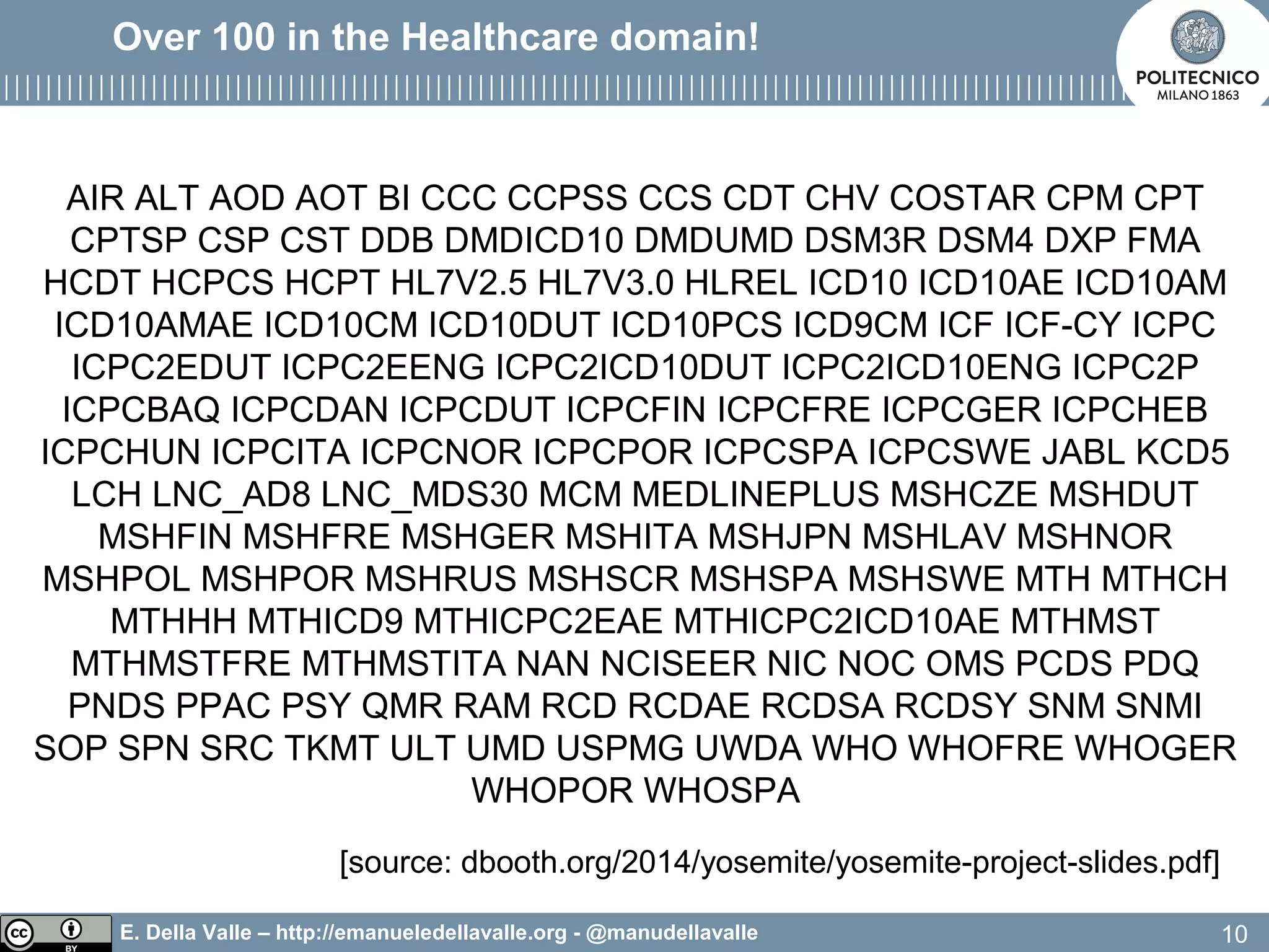 E. Della Valle – http://emanueledellavalle.org - @manudellavalle
Over 100 in the Healthcare domain!
AIR ALT AOD AOT BI CCC CCPSS CCS CDT CHV COSTAR CPM CPT
CPTSP CSP CST DDB DMDICD10 DMDUMD DSM3R DSM4 DXP FMA
HCDT HCPCS HCPT HL7V2.5 HL7V3.0 HLREL ICD10 ICD10AE ICD10AM
ICD10AMAE ICD10CM ICD10DUT ICD10PCS ICD9CM ICF ICF-CY ICPC
ICPC2EDUT ICPC2EENG ICPC2ICD10DUT ICPC2ICD10ENG ICPC2P
ICPCBAQ ICPCDAN ICPCDUT ICPCFIN ICPCFRE ICPCGER ICPCHEB
ICPCHUN ICPCITA ICPCNOR ICPCPOR ICPCSPA ICPCSWE JABL KCD5
LCH LNC_AD8 LNC_MDS30 MCM MEDLINEPLUS MSHCZE MSHDUT
MSHFIN MSHFRE MSHGER MSHITA MSHJPN MSHLAV MSHNOR
MSHPOL MSHPOR MSHRUS MSHSCR MSHSPA MSHSWE MTH MTHCH
MTHHH MTHICD9 MTHICPC2EAE MTHICPC2ICD10AE MTHMST
MTHMSTFRE MTHMSTITA NAN NCISEER NIC NOC OMS PCDS PDQ
PNDS PPAC PSY QMR RAM RCD RCDAE RCDSA RCDSY SNM SNMI
SOP SPN SRC TKMT ULT UMD USPMG UWDA WHO WHOFRE WHOGER
WHOPOR WHOSPA
10
[source: dbooth.org/2014/yosemite/yosemite-project-slides.pdf]
 