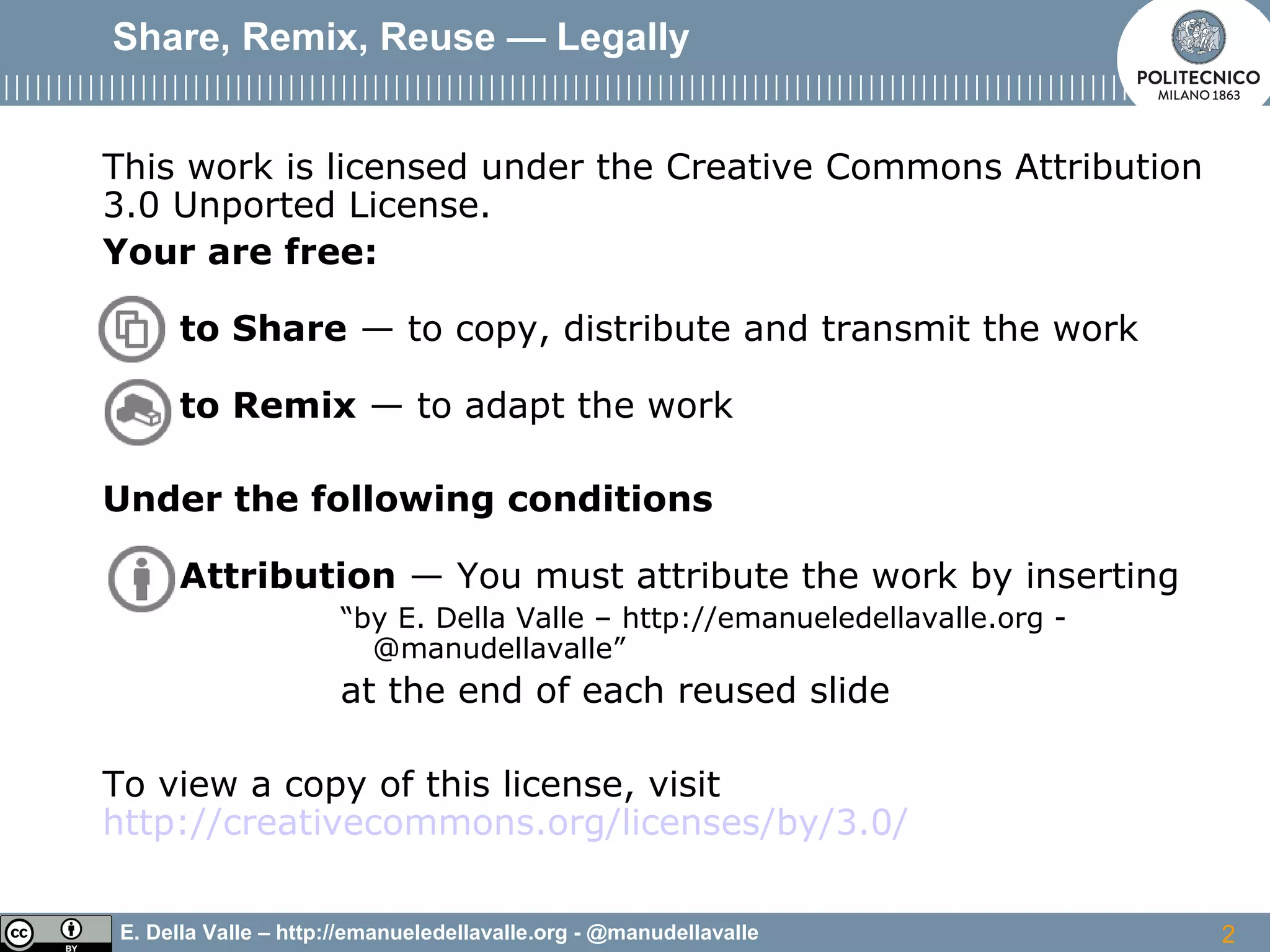 E. Della Valle – http://emanueledellavalle.org - @manudellavalle
Share, Remix, Reuse — Legally
This work is licensed under the Creative Commons Attribution
3.0 Unported License.
Your are free:
to Share — to copy, distribute and transmit the work
to Remix — to adapt the work
Under the following conditions
Attribution — You must attribute the work by inserting
“by E. Della Valle – http://emanueledellavalle.org -
@manudellavalle”
at the end of each reused slide
To view a copy of this license, visit
http://creativecommons.org/licenses/by/3.0/
2
 