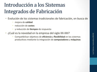 Introducción
a
los
Sistemas
Integrados
de
Fabricación
• Evolución
de
los
sistemas
tradicionales
de
fabricación,
en
busca
de
• mejora
de
calidad
• reducción
de
costes
• y
reducción
de
4empos
de
respuesta
• ¿Cuál
es
la
novedad
en
la
empresa
del
siglo
XX-‐XXI?
Luis
Pedraza.
Automá9ca
(09/10)
• Compa9bilizar
obje9vos
de
eficiencia
y
flexibilidad
en
los
sistemas
produc9vos
mediante
la
integración
de
computadores
y
máquinas