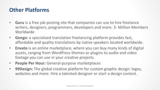 Other Platforms
• Guru is a free job posting site that companies can use to hire freelance
writers, designers, programmers, developers and more. 3- Million Members
Worldwide
• Gengo: a specialized translation freelancing platform provides fast,
affordable and quality translations by native speakers located worldwide.
• Envato is an online marketplace, where you can buy many kinds of digital
assets, ranging from WordPress themes or plugins to audio and video
footage you can use in your creative projects.
• People Per Hour: General-purpose marketplaces
• 99Design: The global creative platform for custom graphic design: logos,
websites and more. Hire a talented designer or start a design contest.
Prepared by: Dr. Iyad Abuhadrous
 