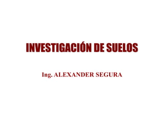 INVESTIGACIÓN DE SUELOS
Ing. ALEXANDER SEGURA
 