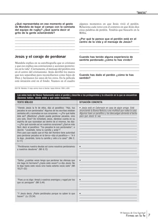 VII Semana de Cine Espiritual
Firmes en la fe 7
“INVICTUS”
¿Qué representaba en ese momento el gesto
de Mandela de bajar al campo con la camiseta
del equipo de rugby? ¿Qué quería decir el
grito de la gente aclamándole?
Jesús y el coraje de perdonar
Mandela explica en su autobiografía que es cristiano
y que eso explica sus convicciones y acciones posterio-
res en la vida1. Ciertamente, el mensaje del perdón está
en el centro del cristianismo. Jesús derribó los muros
que nos separaban para reconciliarnos como hijos de
Dios y hermanos los unos de los otros. En la película
está intuición esté en el fondo. Veamos en el cuadro
SITUACIÓN CONCRETA
Jesús está en Cafarnaún en casa de algún amigo. Está
anunciando la Buena Noticia a una multitud que rodea la casa.
Algunos traen un paralítico y los descuelgan abriendo el techo
para que Jesús lo vea.
TEXTO BÍBLICO
“Viendo Jesús la fe de ellos, dijo al paralítico: “Hijo, tus
pecados te son perdonados” Algunos de los escribas estaban
sentados allí y razonaban en sus corazones: —¿Por qué habla
éste así? ¡Blasfema! ¿Quién puede perdonar pecados, sino
uno solo, Dios? De inmediato Jesús, dándose cuenta en su
espíritu de que razonaban así dentro de sí mismos, les dijo:
—¿Por qué razonáis así en vuestros corazones? ¿Qué es más
fácil, decir al paralítico: “Tus pecados te son perdonados”; o
decirle: “Levántate, toma tu camilla y anda”?
Pero para que sepáis que el Hijo del Hombre tiene autoridad
para perdonar pecados en la tierra—dijo al paralítico—: “A ti
te digo, ¡levántate, toma tu camilla y vete a tu casa!” (Mc 2,
5–11)
“Perdónanos nuestra deudas así como nosotros perdonamos
a nuestros deudores” (Mt 6,12)
“Señor, ¿cuántas veces tengo que perdonar las ofensas que
me haga mi hermano? ¿hasta siete veces? Le dijo Jesús: No
te digo hasta siete veces sino hasta setenta veces siete” (Mt
18,21–22)
“Pues yo os digo: Amad a vuestros enemigos y rogad por los
que os persiguen” (Mt 5,44)
“Y Jesús decía: ¡Padre perdónalos porque no saben lo que
hacen!” (Lc 23,34)
algunos momentos en que Jesús vivió el perdón.
Relaciona cada texto con el contexto en que Jesús dice
estas palabras de perdón. Tendrás que buscarlo en la
Biblia.
¿Por qué te parece que el perdón está en el
centro de la vida y el mensaje de Jesús?
Cuando has tenido alguna experiencia de
sentirte perdonado ¿cómo lo has vivido?
Cuando has dado el perdón ¿cómo te has
sentido?
(1) R.M. Mandela, El largo camino hacia la libertad, Iepala Editorial, 2004, p.620.
Lee estos texto del Nuevo Testamento sobre el perdón y describe a los protagonistas y la situación en la que se encuentran
(Quienes hablan, dónde están y qué están haciendo).
 