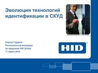 Эволюция технологий
идентификации в СКУД
Сергей Гордеев
Региональный менеджер
по продажам HID Global
11 марта 2015
 